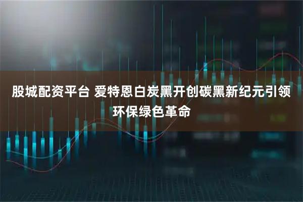 股城配资平台 爱特恩白炭黑开创碳黑新纪元引领环保绿色革命