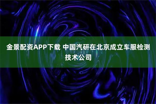 金景配资APP下载 中国汽研在北京成立车服检测技术公司