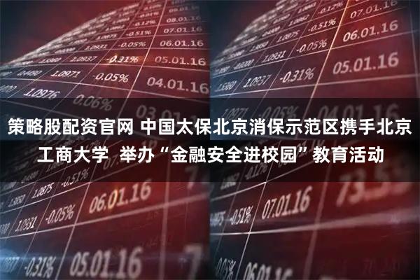 策略股配资官网 中国太保北京消保示范区携手北京工商大学  举办“金融安全进校园”教育活动