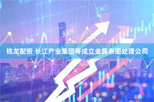 钱龙配资 长江产业集团等成立金属表面处理公司