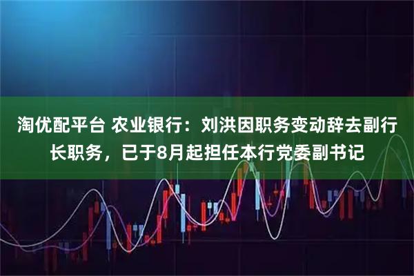 淘优配平台 农业银行：刘洪因职务变动辞去副行长职务，已于8月起担任本行党委副书记