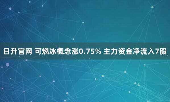 日升官网 可燃冰概念涨0.75% 主力资金净流入7股