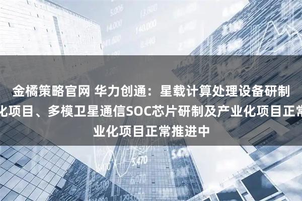 金橘策略官网 华力创通：星载计算处理设备研制及产业化项目、多模卫星通信SOC芯片研制及产业化项目正常推进中
