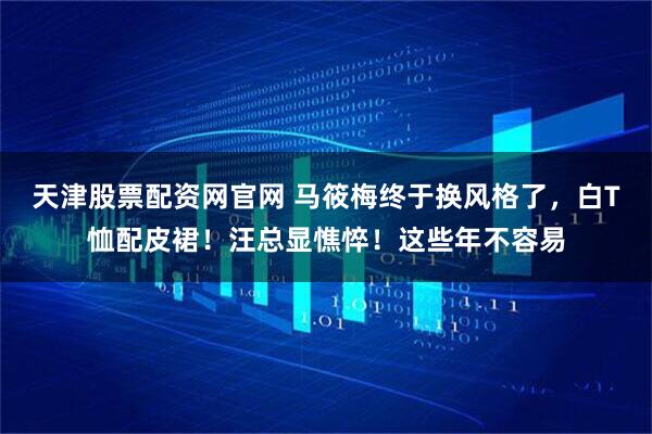 天津股票配资网官网 马筱梅终于换风格了，白T恤配皮裙！汪总显憔悴！这些年不容易