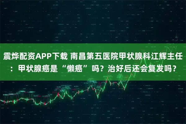 震烨配资APP下载 南昌第五医院甲状腺科江辉主任：甲状腺癌是 “懒癌” 吗？治好后还会复发吗？