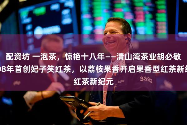 配资坊 一泡茶，惊艳十八年——清山湾茶业胡必敏2008年首创妃子笑红茶，以荔枝果香开启果香型红茶新纪元