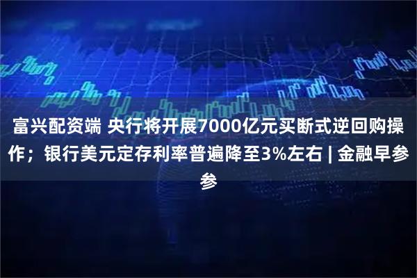富兴配资端 央行将开展7000亿元买断式逆回购操作；银行美元定存利率普遍降至3%左右 | 金融早参