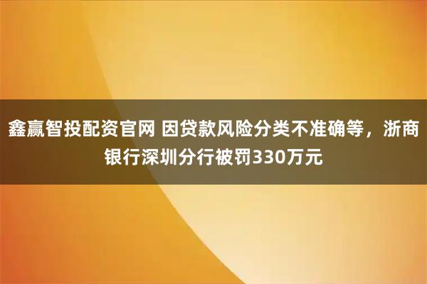 鑫赢智投配资官网 因贷款风险分类不准确等，浙商银行深圳分行被罚330万元