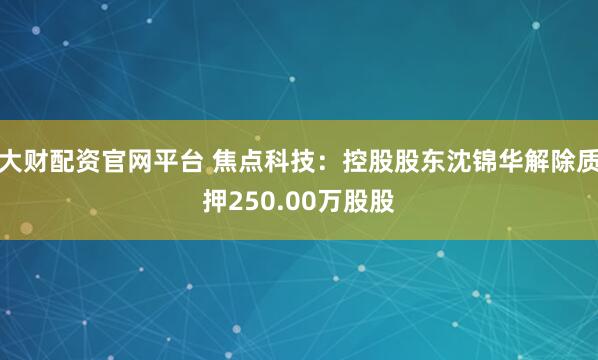 大财配资官网平台 焦点科技：控股股东沈锦华解除质押250.00万股股