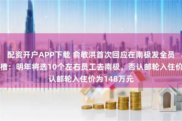 配资开户APP下载 俞敏洪首次回应在南极发全员信被员工吐槽：明年将选10个左右员工去南极，否认邮轮入住价为148万元