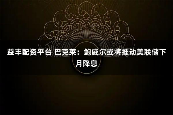 益丰配资平台 巴克莱：鲍威尔或将推动美联储下月降息