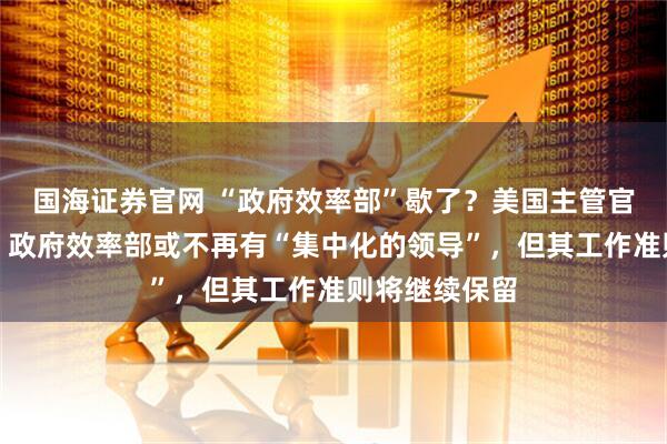 国海证券官网 “政府效率部”歇了？美国主管官员：非实情，政府效率部或不再有“集中化的领导”，但其工作准则将继续保留