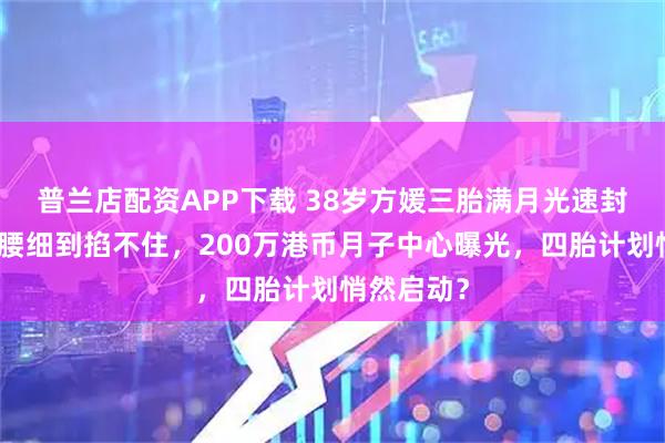 普兰店配资APP下载 38岁方媛三胎满月光速封神！小蛮腰细到掐不住，200万港币月子中心曝光，四胎计划悄然启动？