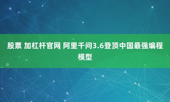 股票 加杠杆官网 阿里千问3.6登顶中国最强编程模型