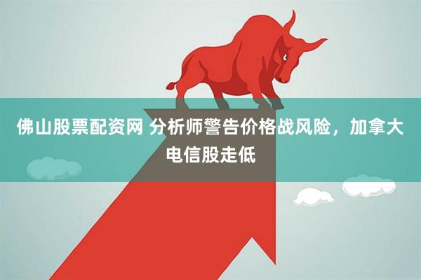 佛山股票配资网 分析师警告价格战风险，加拿大电信股走低