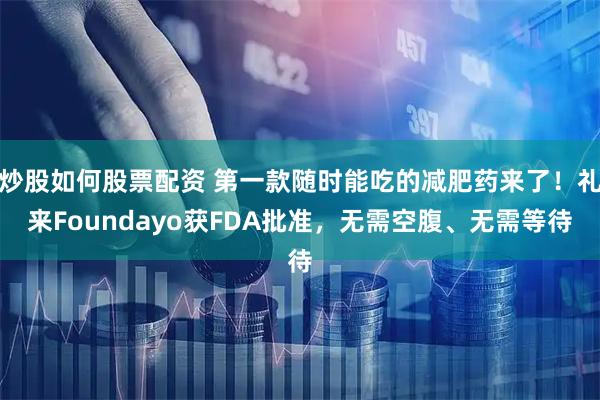 炒股如何股票配资 第一款随时能吃的减肥药来了！礼来Foundayo获FDA批准，无需空腹、无需等待