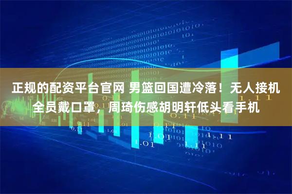 正规的配资平台官网 男篮回国遭冷落！无人接机全员戴口罩，周琦伤感胡明轩低头看手机