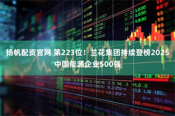 扬帆配资官网 第223位！兰花集团持续登榜2025中国能源企业500强