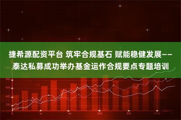 捷希源配资平台 筑牢合规基石 赋能稳健发展——泰达私募成功举办基金运作合规要点专题培训