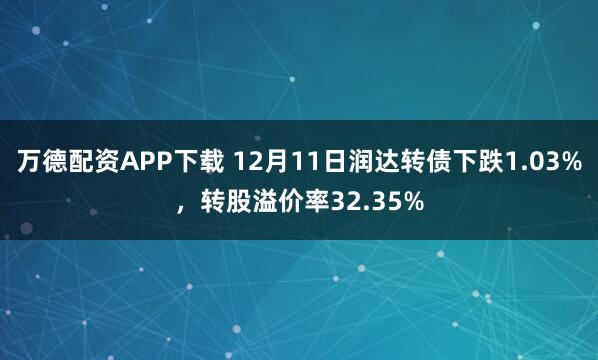 万德配资APP下载 12月11日润达转债下跌1.03%，转股溢价率32.35%