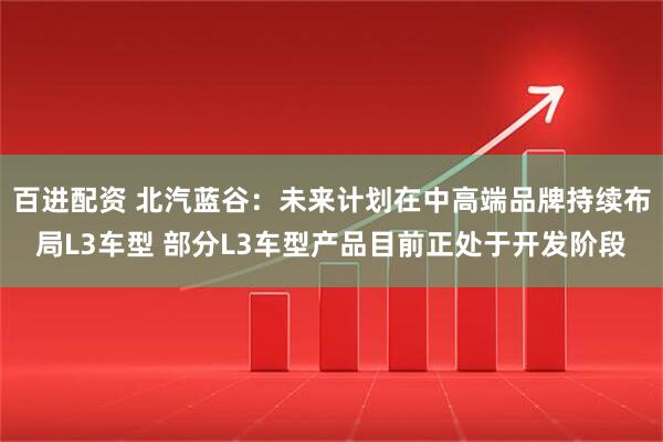 百进配资 北汽蓝谷：未来计划在中高端品牌持续布局L3车型 部分L3车型产品目前正处于开发阶段