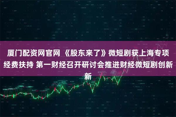 厦门配资网官网 《股东来了》微短剧获上海专项经费扶持 第一财经召开研讨会推进财经微短剧创新