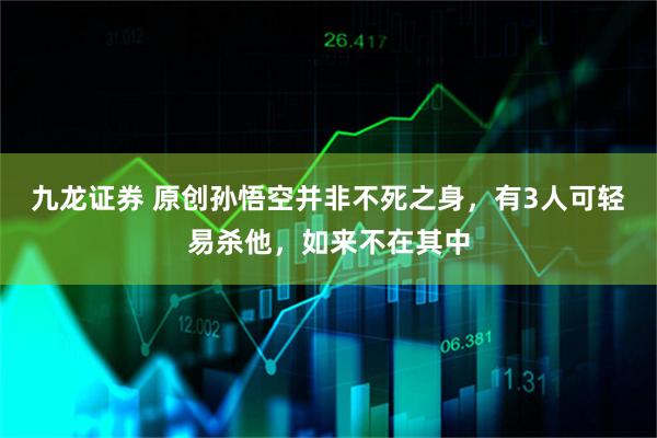 九龙证券 原创孙悟空并非不死之身,有3人可轻易杀他,如来不在其中
