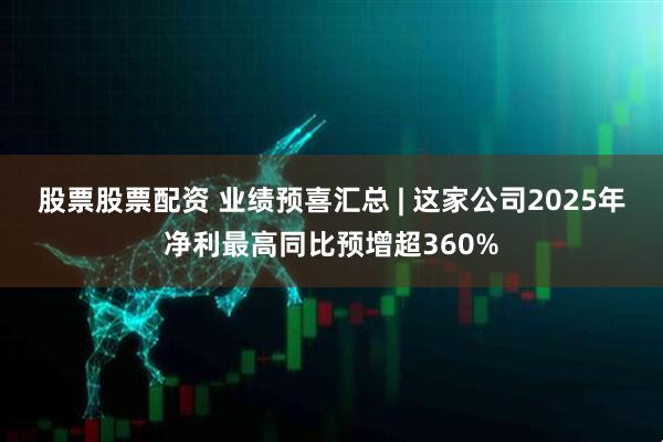 股票股票配资 业绩预喜汇总 | 这家公司2025年净利最高同比预增超360%