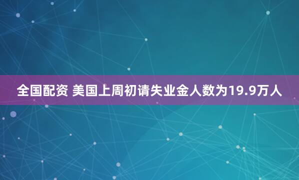 全国配资 美国上周初请失业金人数为19.9万人