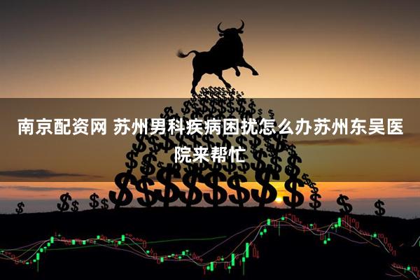 南京配资网 苏州男科疾病困扰怎么办苏州东吴医院来帮忙