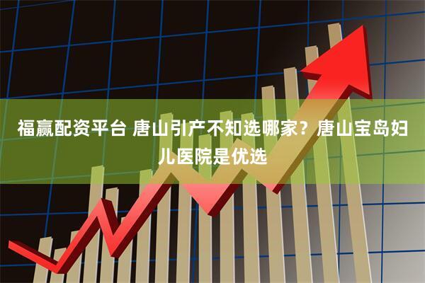 福赢配资平台 唐山引产不知选哪家？唐山宝岛妇儿医院是优选