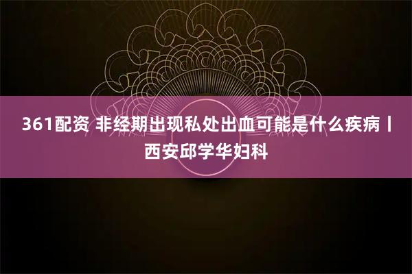 361配资 非经期出现私处出血可能是什么疾病丨西安邱学华妇科