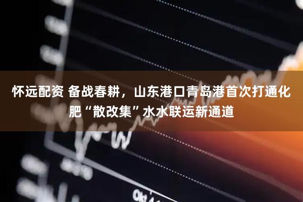 怀远配资 备战春耕，山东港口青岛港首次打通化肥“散改集”水水联运新通道