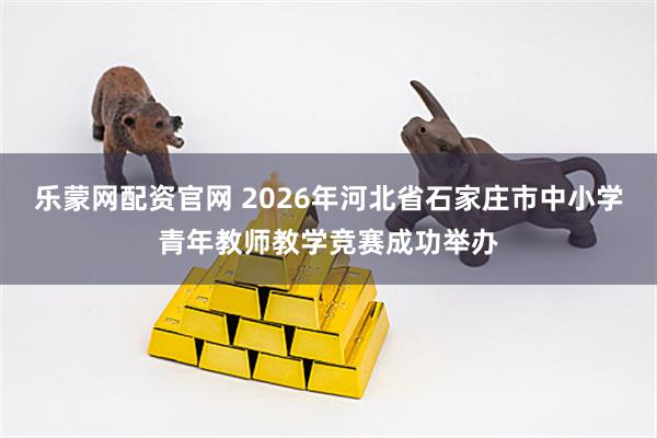 乐蒙网配资官网 2026年河北省石家庄市中小学青年教师教学竞赛成功举办