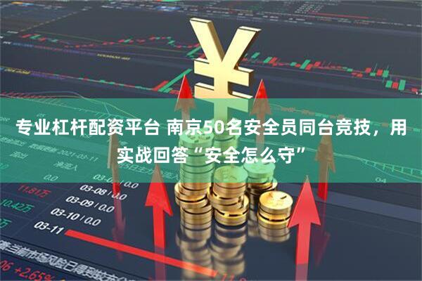 专业杠杆配资平台 南京50名安全员同台竞技，用实战回答“安全怎么守”
