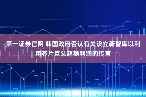 第一证券官网 韩国政府否认有关设立新智库以利用芯片巨头超额利润的传言