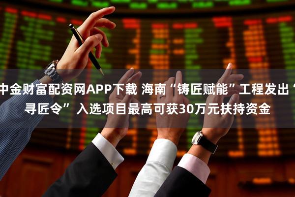 中金财富配资网APP下载 海南“铸匠赋能”工程发出“寻匠令” 入选项目最高可获30万元扶持资金