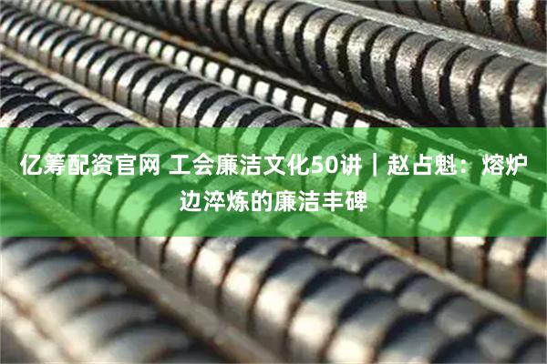 亿筹配资官网 工会廉洁文化50讲｜赵占魁：熔炉边淬炼的廉洁丰碑
