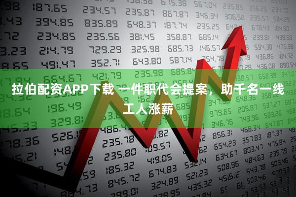 拉伯配资APP下载 一件职代会提案，助千名一线工人涨薪