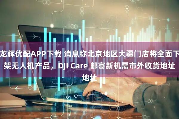 龙辉优配APP下载 消息称北京地区大疆门店将全面下架无人机产品,DJI Care 邮寄新机需市外收货地址