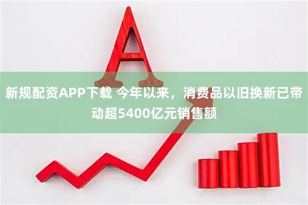 新规配资APP下载 今年以来，消费品以旧换新已带动超5400亿元销售额