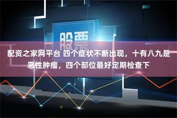 配资之家网平台 四个症状不断出现，十有八九是恶性肿瘤，四个部位最好定期检查下