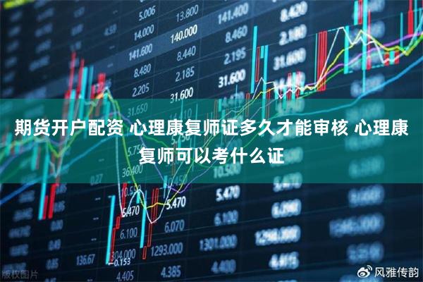 期货开户配资 心理康复师证多久才能审核 心理康复师可以考什么证