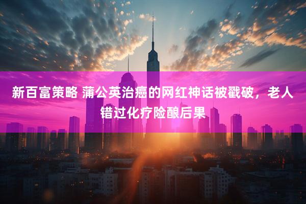 新百富策略 蒲公英治癌的网红神话被戳破，老人错过化疗险酿后果