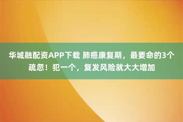华城融配资APP下载 肺癌康复期，最要命的3个疏忽！犯一个，复发风险就大大增加